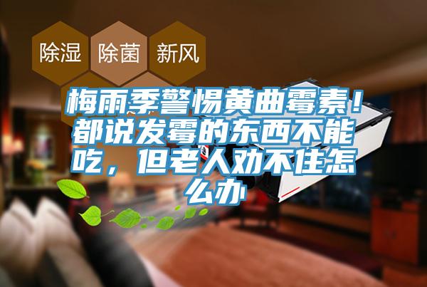 梅雨季警惕黃曲霉素！都說發(fā)霉的東西不能吃，但老人勸不住怎么辦